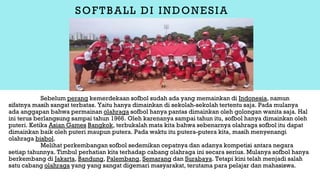 SOFTBALL DI INDONESIA
Sebelum perang kemerdekaan sofbol sudah ada yang memainkan di Indonesia, namun
sifatnya masih sangat terbatas. Yaitu hanya dimainkan di sekolah-sekolah tertentu saja. Pada mulanya
ada anggapan bahwa permainan olahraga sofbol hanya pantas dimainkan oleh golongan wanita saja. Hal
ini terus berlangsung sampai tahun 1966. Oleh karenanya sampai tahun itu, sofbol hanya dimainkan oleh
puteri. Ketika Asian Games Bangkok, terbukalah mata kita bahwa sebenarnya olahraga sofbol itu dapat
dimainkan baik oleh puteri maupun putera. Pada waktu itu putera-putera kita, masih menyenangi
olahraga bisbol.
Melihat perkembangan sofbol sedemikan cepatnya dan adanya kompetisi antara negara
setiap tahunnya. Timbul perhatian kita terhadap cabang olahraga ini secara serius. Mulanya sofbol hanya
berkembang di Jakarta, Bandung, Palembang, Semarang dan Surabaya. Tetapi kini telah menjadi salah
satu cabang olahraga yang yang sangat digemari masyarakat, terutama para pelajar dan mahasiswa.
 