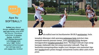 Bola sofbol saat ini berdiameter 28-30,5 sentimeter; bola
tersebut dilempar oleh seorang pelempar bola (pitcher) dan
menjadi sasaran pemain lawan, yaitu pemukul bola dengan
menggunakan tongkat pemukul (bat). Terdapat sebuah regu yang
berjaga (defensif) dan tim yang memukul (ofensif). Tiap tim
berlomba mengumpulkan angka (run) dengan cara memutari tiga
seri marka(base) pelari hingga menyentuh marka akhir yaitu home
plate.
Apa itu
SOFTBALL?
Sofbol atau dikenal
dengan softball adalah olahr
aga bola beregu yang terdiri
dari dua tim. Permainan
sofbol lahir di Amerika
Serikat, diciptakan
oleh George Hancockdi
kota Chicago pada
tahun 1887. Sofbol
merupakan perkembangan
dari olahraga sejenis
yaitu bisbol atau hardball.
 