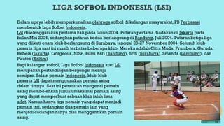 LIGA SOFBOL INDONESIA (LSI)
Dalam upaya lebih memperkenalkan olahraga sofbol di kalangan masyarakat, PB Perbasasi
membentuk Liga Sofbol Indonesia.
LSI diselenggarakan pertama kali pada tahun 2004. Putaran pertama diadakan di Jakarta pada
bulan Mei 2004, sedangkan putaran kedua berlangsung di Bandung, Juli 2004. Putaran ketiga liga
yang diikuti enam klub berlangsung di Surabaya, tanggal 26-27 November 2004. Seluruh klub
peserta liga saat ini masih terbatas beberapa klub. Mereka adalah Citra Muda, Prambors, Garuda,
Rebels (Jakarta), Gorgeous, NISP, Bumi Asri (Bandung), Sriti (Surabaya), Smanda (Lampung), dan
Pirates (Kaltim)
Bagi kalangan sofbol, Liga Sofbol Indonesia atau LSI
merupakan pertandingan bergengsi menuju
semipro. Selain pemain Indonesia, klub-klub
peserta LSI dapat menggunakan pemain asing
dalam timnya. Saat ini peraturan mengenai pemain
asing membolehkan Jumlah maksimal pemain asing
yang dapat memperkuat sebuah klub ialah lima
atlet. Namun hanya tiga pemain yang dapat menjadi
pemain inti, sedangkan dua pemain lain yang
menjadi cadangan hanya bisa menggantikan pemain
asing.
 