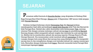 SEJARAH
Permainan sofbol bermula di Amerika Serikat, yang diciptakan di Gedung Olah
Raga Farragut Boat Club Chicago, Illinois pada 16 September 1887 secara tidak sengaja
oleh George Hancock.
Awalnya terdapat beberapa alumni Universitas Yale dan Harvard sedang
mendengarkan hasil akhir pertandingan sepak bola Amerika antar Yale dan Harvard di
klub Farragut Boat. Setelah skor akhir diumumkan yaitu kemenangan Yale, seorang
alumnus Yale dengan antusias melempar sebuah sarung tinju ke pendukung Harvard.
Seorang dengan reflek mengambil sebuah tongkat dan memukul ke arah sarung tinju
itu. Melihat hal itu memberikan sebuah ide seorang reporter Chicago Board of Trade,
George Hancock. Dia menyarankan untuk membuat sebuah permainan di dalam
ruangan dengan bola yang dibuat dari sarung tinju yang dilempar tadi. Dia mengambil
sarung tinju itu dan mengikatnya dengan erat memakai sebuah tali, supaya menyerupai
bola. Kemudian dengan beberapa buah kapur, Hancock menandai lantai Farragut Boat
menyerupai lapangan bisbol.
 