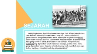 Sebagai pemukul digunakanlah sebuah sapu. Tim dibagi menjadi dua
dan Hancock meneriakkan kata-kata “Play ball”, maka dimulailah
permainan itu dengan skor akhir 44-40. Semenjak itu permainan bisbol
versi dalam ruangan dikenal. Dinamakan indoor baseball. Karena bentuk
bola yang berubah-ubah. Nama sofbol sebelumnya menyesuaikan
material yang digunakan untuk membuat bolanya, jadilah nama-nama
yang digunakan waktu itu yaitu kitten ball, army ball, mush ball, dan juga
indoor-outdoor, recreation ball, dan playground ball
SEJARAH
 
