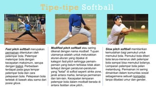Fast pitch softball merupakan
permainan ditentukan oleh
pelempar bola. Pelempar
melempar bola dengan
kecepatan maksimum, serupa
dengan bisbol. Perbedaan
terdapat pada gaya lempar
pelempar bola dan cara
pelepasan bola. Pelepasan bola
terletak di bawah atau sama dari
posisi glove.
Modified pitch softball atau sering
dikenal dengan nama modball. Tujuan
utamanya adalah untuk melunakkan
aturan-aturan yang dipakai di
kategori fast-pitch sehingga pemain-
pemain yang belum terbiasa tidak akan
terkejut dengan peraturan-peraturan
yang "ketat" di sofbol seperti strike zone,
jarak antara marka, lamanya permainan
dan lain-lain. Kecepatan lemparan
pelempar bola dalam modball berada di
antara fastdan slow pitch..
Slow pitch softball memberikan
kemudahan bagi pemukul untuk
memukul bola. Pemukul bola diberi
bola terus-menerus oleh pelempar
bola sampai bisa memukul bolanya.
Lemparan pelempar bola pelan
melambung. Permainan ini sering
dimainkan dalam komunitas sosial
sebagaimana sebuah kompetisi,
tanpa dibatasi umur dan gender.
Tipe-tipe Softball
 