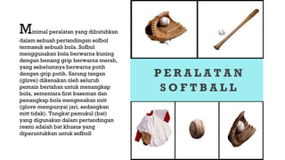 P E R A L A T A N
S O F T B A L L
Minimal peralatan yang dibutuhkan
dalam sebuah pertandingan sofbol
termasuk sebuah bola. Sofbol
menggunakan bola berwarna kuning
dengan benang grip berwarna merah,
yang sebelumnya berwarna putih
dengan grip putih. Sarung tangan
(glove) dikenakan oleh seluruh
pemain bertahan untuk menangkap
bola, sementara first baseman dan
penangkap bola mengenakan mitt
(glove mempunyai jari, sedangkan
mitt tidak). Tongkat pemukul (bat)
yang digunakan dalam pertandingan
resmi adalah bat khusus yang
diperuntukkan untuk sofboll
 
