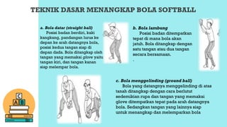 TEKNIK DASAR MENANGKAP BOLA SOFTBALL
a. Bola datar (straight ball)
Posisi badan berdiri, kaki
kangkang, pandangan lurus ke
depan ke arah datangnya bola,
posisi kedua tangan siap di
depan dada. Bola ditangkap oleh
tangan yang memakai glove yaitu
tangan kiri, dan tangan kanan
siap melempar bola.
b. Bola lambung
Posisi badan ditempatkan
tepat di mana bola akan
jatuh. Bola ditangkap dengan
satu tangan atau dua tangan
secara bersamaan.
.
c. Bola menggelinding (ground ball)
Bola yang datangnya menggelinding di atas
tanah ditangkap dengan cara berlutut
sedemikian rupa dan tangan yang memakai
glove ditempatkan tepat pada arah datangnya
bola. Sedangkan tangan yang lainnya siap
untuk menangkap dan melemparkan bola
 