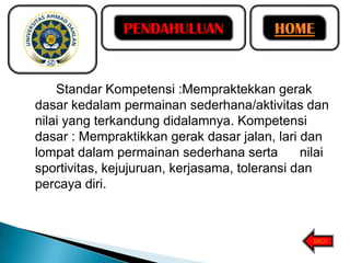 PENDAHULUAN

HOME

Standar Kompetensi :Mempraktekkan gerak
dasar kedalam permainan sederhana/aktivitas dan
nilai yang terkandung didalamnya. Kompetensi
dasar : Mempraktikkan gerak dasar jalan, lari dan
lompat dalam permainan sederhana serta
nilai
sportivitas, kejujuruan, kerjasama, toleransi dan
percaya diri.

BACK

 