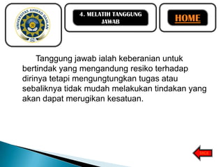 4. MELATIH TANGGUNG
JAWAB

HOME

Tanggung jawab ialah keberanian untuk
bertindak yang mengandung resiko terhadap
dirinya tetapi mengungtungkan tugas atau
sebaliknya tidak mudah melakukan tindakan yang
akan dapat merugikan kesatuan.

BACK

 