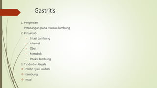 Gastritis
1. Pengertian
Peradangan pada mukosa lambung
2. Penyebab
• Iritasi Lambung
• Alkohol
• Obat
• Merokok
• Infeksi lambung
3. Tanda dan Gejala
 Perih/ nyeri uluhati
 Kembung
 mual
 