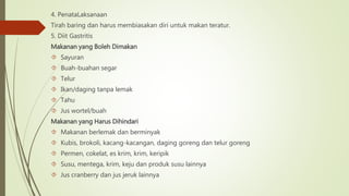 4. PenataLaksanaan
Tirah baring dan harus membiasakan diri untuk makan teratur.
5. Diit Gastritis
Makanan yang Boleh Dimakan
 Sayuran
 Buah-buahan segar
 Telur
 Ikan/daging tanpa lemak
 Tahu
 Jus wortel/buah
Makanan yang Harus Dihindari
 Makanan berlemak dan berminyak
 Kubis, brokoli, kacang-kacangan, daging goreng dan telur goreng
 Permen, cokelat, es krim, krim, keripik
 Susu, mentega, krim, keju dan produk susu lainnya
 Jus cranberry dan jus jeruk lainnya
 