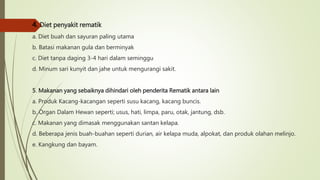 4. Diet penyakit rematik
a. Diet buah dan sayuran paling utama
b. Batasi makanan gula dan berminyak
c. Diet tanpa daging 3-4 hari dalam seminggu
d. Minum sari kunyit dan jahe untuk mengurangi sakit.
5. Makanan yang sebaiknya dihindari oleh penderita Rematik antara lain
a. Produk Kacang-kacangan seperti susu kacang, kacang buncis.
b. Organ Dalam Hewan seperti; usus, hati, limpa, paru, otak, jantung, dsb.
c. Makanan yang dimasak menggunakan santan kelapa.
d. Beberapa jenis buah-buahan seperti durian, air kelapa muda, alpokat, dan produk olahan melinjo.
e. Kangkung dan bayam.
 