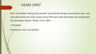 ASAM URAT
Asam Urat adalah radang sendi penyakit yang ditandai dengan penumpukan asam urat,
nyeri pada tulang dan sendi, sangat sering ditemukan pada kaki bagian atas, pergelangan
dan kaki bagian tengah ( Merkie, Carrie, 2005 ).
2. Penyebab
Penumpukan asam urat berlebih
 