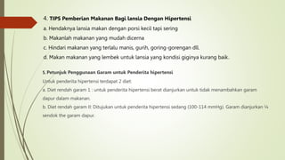 5. Petunjuk Penggunaan Garam untuk Penderita hipertensi
Untuk penderita hipertensi terdapat 2 diet:
a. Diet rendah garam 1 : untuk penderita hipertensi berat dianjurkan untuk tidak menambahkan garam
dapur dalam makanan.
b. Diet rendah garam II: Ditujukan untuk penderita hipertensi sedang (100-114 mmHg). Garam dianjurkan ¼
sendok the garam dapur.
4. TIPS Pemberian Makanan Bagi lansia Dengan Hipertensi
a. Hendaknya lansia makan dengan porsi kecil tapi sering
b. Makanlah makanan yang mudah dicerna
c. Hindari makanan yang terlalu manis, gurih, goring-gorengan dll.
d. Makan makanan yang lembek untuk lansia yang kondisi giginya kurang baik.
 