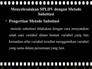 Menyelesaiakan SPLDV dengan Metode
                     Subsitusi
     • Pengertian Metode Subsitusi
       metode substitusi dilakukan dengan cara menyatakan
      salah satu variabel dalam bentuk variabel yang lain
      kemudian nilai variabel tersebut menggantikan variabel
      yang sama dalam persamaan yang lain.




>>     0    >>     1    >>     2     >>      3   >>     4      >>
 