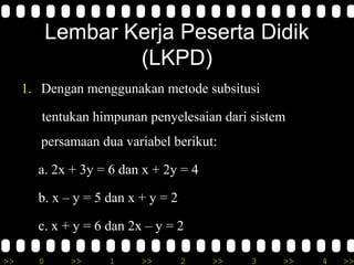 Lembar Kerja Peserta Didik
                   (LKPD)
     1. Dengan menggunakan metode subsitusi

        tentukan himpunan penyelesaian dari sistem
        persamaan dua variabel berikut:

       a. 2x + 3y = 6 dan x + 2y = 4

       b. x – y = 5 dan x + y = 2

       c. x + y = 6 dan 2x – y = 2

>>     0     >>     1     >>        2   >>   3   >>   4   >>
 
