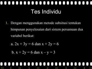 Tes Individu
     1. Dengan menggunakan metode subsitusi tentukan
        himpunan penyelesaian dari sistem persamaan dua
        variabel berikut:

        a. 2x + 3y = 6 dan x + 2y = 6

           b. x + 2y = 6 dan x – y = 3


>>     0       >>    1      >>   2   >>    3    >>        4   >>
 