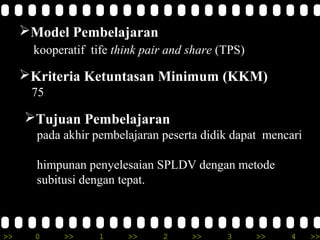 Model Pembelajaran
      kooperatif tife think pair and share (TPS)

     Kriteria Ketuntasan Minimum (KKM)
      75

     Tujuan Pembelajaran
       pada akhir pembelajaran peserta didik dapat mencari

       himpunan penyelesaian SPLDV dengan metode
       subitusi dengan tepat.



>>     0    >>     1    >>     2     >>     3      >>   4    >>
 