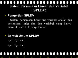 Sistem Persamaan Linear dua Variabel
                      (SPLDV)
     • Pengertian SPLDV
         Sistem persamaan linier dua variabel adalah dua
       persamaan linier dan dua variabel yang hanya
       memiliki satu titik penyelesaian.

     • Bentuk Umum SPLDV
       a1x + b1y = c1
       a2x + b2y = c2


>>     0     >>         1   >>   2   >>    3    >>     4   >>
 