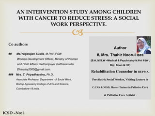 
AN INTERVENTION STUDY AMONG CHILDREN
WITH CANCER TO REDUCE STRESS: A SOCIAL
WORK PERSPECTIVE.
Co authors
## Ms.Yogarajan Susila, M.Phil -PSW.
Women Development Officer, Ministry of Women
and Child Affairs. Sethsiripaya, Battharamulla.
Dharsiny2005@gmail.com.
### Mrs. T. Priyadharsiny, Ph.D,
Associate Professor, Department of Social Work,
Bishop Appasamy College of Arts and Science,
Coimbatore-18.India.
ICSD –No: 1
Author
#. Mrs. Thahir Noorul Isra
(B.A, M.S.W –Medical & Psychicatry M.Phil PSW ,
Dip: Coun & HR)
Rehabilitation Counselor in REPPIA.
Psychiatric Social Worker, VisitingLecture in
C.CAS & NISD, Master Trainer in Palliative Care
& PalliativeCare Activist.
 