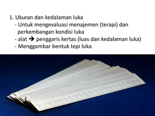 1. Ukuran dan kedalaman luka
- Untuk mengevaluasi menajemen (terapi) dan
perkembangan kondisi luka
- alat  penggaris kertas (luas dan kedalaman luka)
- Menggambar bentuk tepi luka
 