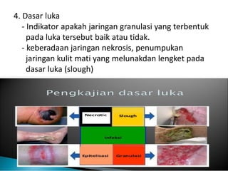 4. Dasar luka
- Indikator apakah jaringan granulasi yang terbentuk
pada luka tersebut baik atau tidak.
- keberadaan jaringan nekrosis, penumpukan
jaringan kulit mati yang melunakdan lengket pada
dasar luka (slough)
 