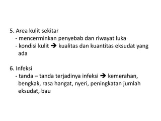 5. Area kulit sekitar
- mencerminkan penyebab dan riwayat luka
- kondisi kulit  kualitas dan kuantitas eksudat yang
ada
6. Infeksi
- tanda – tanda terjadinya infeksi  kemerahan,
bengkak, rasa hangat, nyeri, peningkatan jumlah
eksudat, bau
 
