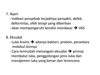 7. Nyeri
- Indikasi penyebab terjadinya penyakit, defek,
deformitas, efek terapi yang diberikan
- akan mempengaruhi kondisi mendasar  VAS
8. Eksudat
- Luka kronis  adanya bakteri, protein, perantara
molekul lainnya
- Cara termudah menangani eksudat  prinsip
membalut luka, penggolongan jenis luka dan
manajemen luka yang benar dan terencana
 