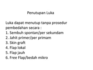 Penutupan Luka
Luka dapat menutup tanpa prosedur
pembedahan secara :
1. Sembuh spontan/per sekundam
2. Jahit primer/per primam
3. Skin graft
4. Flap lokal
5. Flap jauh
6. Free Flap/bedah mikro
 