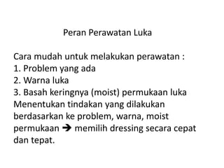 Peran Perawatan Luka
Cara mudah untuk melakukan perawatan :
1. Problem yang ada
2. Warna luka
3. Basah keringnya (moist) permukaan luka
Menentukan tindakan yang dilakukan
berdasarkan ke problem, warna, moist
permukaan  memilih dressing secara cepat
dan tepat.
 