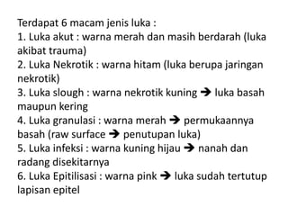 Terdapat 6 macam jenis luka :
1. Luka akut : warna merah dan masih berdarah (luka
akibat trauma)
2. Luka Nekrotik : warna hitam (luka berupa jaringan
nekrotik)
3. Luka slough : warna nekrotik kuning  luka basah
maupun kering
4. Luka granulasi : warna merah  permukaannya
basah (raw surface  penutupan luka)
5. Luka infeksi : warna kuning hijau  nanah dan
radang disekitarnya
6. Luka Epitilisasi : warna pink  luka sudah tertutup
lapisan epitel
 