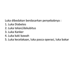 Luka dibedakan berdasarkan penyebabnya :
1. Luka Diabetes
2. Luka tekan/dekubitus
3. Luka Kanker
4. Luka kaki bawah
5. Luka kecelakaan, luka pasca operasi, luka bakar
 
