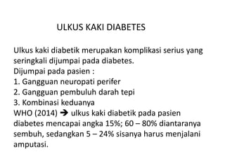 ULKUS KAKI DIABETES
Ulkus kaki diabetik merupakan komplikasi serius yang
seringkali dijumpai pada diabetes.
Dijumpai pada pasien :
1. Gangguan neuropati perifer
2. Gangguan pembuluh darah tepi
3. Kombinasi keduanya
WHO (2014)  ulkus kaki diabetik pada pasien
diabetes mencapai angka 15%; 60 – 80% diantaranya
sembuh, sedangkan 5 – 24% sisanya harus menjalani
amputasi.
 