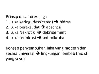Prinsip dasar dressing :
1. Luka kering (dessicated)  hidrasi
2. Luka bereksudat  absorpsi
3. Luka Nekrotik  debridement
4. Luka terinfeksi  antimikroba
Konsep penyembuhan luka yang modern dan
secara universal  lingkungan lembab (moist)
yang sesuai.
 