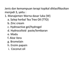 Jenis dan kemampuan terapi topikal diklasifikasikan
menjadi 3, yaitu :
1. Manajemen Warna dasar luka (W)
a. Salep herbal Tea Tree Oil (TTO)
b. Zinc cream
c. Hydroactive gel/hydrogel
d. Hydrocolloid paste/lembaran
e. Madu
f. Aloe Vera
g. Bromelain
h. Enzim papain
i. Coconut oil
 