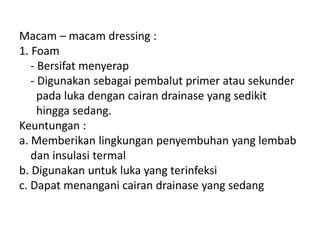 Macam – macam dressing :
1. Foam
- Bersifat menyerap
- Digunakan sebagai pembalut primer atau sekunder
pada luka dengan cairan drainase yang sedikit
hingga sedang.
Keuntungan :
a. Memberikan lingkungan penyembuhan yang lembab
dan insulasi termal
b. Digunakan untuk luka yang terinfeksi
c. Dapat menangani cairan drainase yang sedang
 
