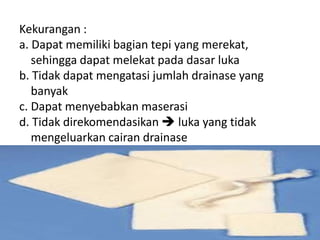 Kekurangan :
a. Dapat memiliki bagian tepi yang merekat,
sehingga dapat melekat pada dasar luka
b. Tidak dapat mengatasi jumlah drainase yang
banyak
c. Dapat menyebabkan maserasi
d. Tidak direkomendasikan  luka yang tidak
mengeluarkan cairan drainase
 