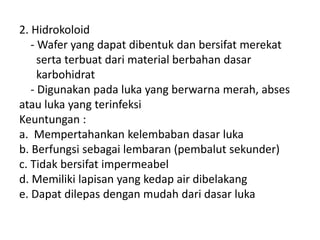 2. Hidrokoloid
- Wafer yang dapat dibentuk dan bersifat merekat
serta terbuat dari material berbahan dasar
karbohidrat
- Digunakan pada luka yang berwarna merah, abses
atau luka yang terinfeksi
Keuntungan :
a. Mempertahankan kelembaban dasar luka
b. Berfungsi sebagai lembaran (pembalut sekunder)
c. Tidak bersifat impermeabel
d. Memiliki lapisan yang kedap air dibelakang
e. Dapat dilepas dengan mudah dari dasar luka
 