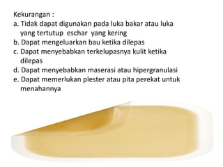 Kekurangan :
a. Tidak dapat digunakan pada luka bakar atau luka
yang tertutup eschar yang kering
b. Dapat mengeluarkan bau ketika dilepas
c. Dapat menyebabkan terkelupasnya kulit ketika
dilepas
d. Dapat menyebabkan maserasi atau hipergranulasi
e. Dapat memerlukan plester atau pita perekat untuk
menahannya
 