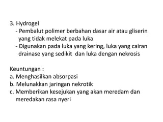 3. Hydrogel
- Pembalut polimer berbahan dasar air atau gliserin
yang tidak melekat pada luka
- Digunakan pada luka yang kering, luka yang cairan
drainase yang sedikit dan luka dengan nekrosis
Keuntungan :
a. Menghasilkan absorpasi
b. Melunakkan jaringan nekrotik
c. Memberikan kesejukan yang akan meredam dan
meredakan rasa nyeri
 
