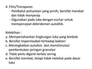 4. Film/Transparan
- Pembalut poliuretan yang jernih, bersifat merekat
dan tidak menyerap
- Digunakan pada luka dengan eschar untuk
mempercepat debridemen autolitik.
Kelebihan :
a. Mempertahankan lingkungan luka yang lembab
b. Bersifat impermeabel terhadap bakteri
c. Meningkatkan autolisis dan menstimulasi
pembentukan jaringan granulasi
d. Tidak perlu diganti terlalu sering
e. Bersifat merekat, tetapi tidak melekat pada dasar
luka
 