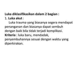 Luka diklasifikasikan dalam 2 bagian :
1. Luka akut :
Luka trauma yang biasanya segera mendapat
penanganan dan biasanya dapat sembuh
dengan baik bila tidak terjadi komplikasi.
Kriteria : luka baru, mendadak,
penyembuhannya sesuai dengan waktu yang
diperkirakan.
 