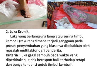 2. Luka Kronik :
Luka yang berlangsung lama atau sering timbul
kembali (rekuren) dimana terjadi gangguan pada
proses penyembuhan yang biasanya disebabkan oleh
masalah multifaktor dari penderita.
Kriteria : luka gagal sembuh pada waktu yang
diperkirakan, tidak berespon baik terhadap terapi
dan punya tendensi untuk timbul kembali.
 