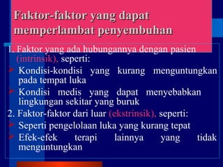 Faktor-faktor yang dapatFaktor-faktor yang dapat
memperlambat penyembuhanmemperlambat penyembuhan
1. Faktor yang ada hubungannya dengan pasien
(intrinsik), seperti:
 Kondisi-kondisi yang kurang menguntungkan
pada tempat luka
 Kondisi medis yang dapat menyebabkan
lingkungan sekitar yang buruk
2. Faktor-faktor dari luar (ekstrinsik), seperti:
 Seperti pengelolaan luka yang kurang tepat
 Efek-efek terapi lainnya yang tidak
menguntungkan
 