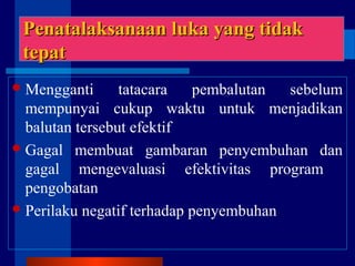 LanjutanLanjutan
Mengganti tatacara pembalutan sebelum
mempunyai cukup waktu untuk menjadikan
balutan tersebut efektif
Gagal membuat gambaran penyembuhan dan
gagal mengevaluasi efektivitas program
pengobatan
Perilaku negatif terhadap penyembuhan
Penatalaksanaan luka yang tidakPenatalaksanaan luka yang tidak
tepattepat
 