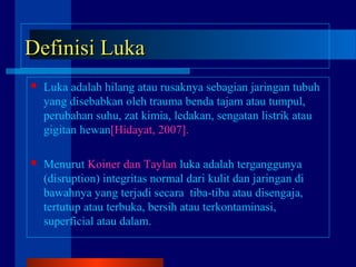 Definisi LukaDefinisi Luka
 Luka adalah hilang atau rusaknya sebagian jaringan tubuh
yang disebabkan oleh trauma benda tajam atau tumpul,
perubahan suhu, zat kimia, ledakan, sengatan listrik atau
gigitan hewan[Hidayat, 2007].
 Menurut Koiner dan Taylan luka adalah terganggunya
(disruption) integritas normal dari kulit dan jaringan di
bawahnya yang terjadi secara tiba-tiba atau disengaja,
tertutup atau terbuka, bersih atau terkontaminasi,
superficial atau dalam.
 