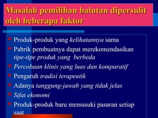 Masalah pemilihan balutan dipersulitMasalah pemilihan balutan dipersulit
oleh beberapa faktoroleh beberapa faktor
 Produk-produk yang kelihatannya sama
 Pabrik pembuatnya dapat merekomendasikan
tipe-tipe produk yang berbeda
 Percobaan klinis yang luas dan komparatif
 Pengaruh tradisi terapeutik
 Adanya tanggung-jawab yang tidak jelas
 Sifat ekonomi
 Produk-produk baru memasuki pasaran setiap
saat
 
