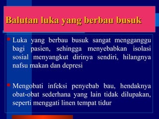Balutan luka yang berbau busukBalutan luka yang berbau busuk
Luka yang berbau busuk sangat mengganggu
bagi pasien, sehingga menyebabkan isolasi
sosial menyangkut dirinya sendiri, hilangnya
nafsu makan dan depresi
Mengobati infeksi penyebab bau, hendaknya
obat-obat sederhana yang lain tidak dilupakan,
seperti menggati linen tempat tidur
 