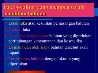 Faktor-faktor yang mempengaruhiFaktor-faktor yang mempengaruhi
ppemilihan balutanemilihan balutan
Letak luka atau kesulitan pemasangan balutan
Ukuran luka
Frekuensi penggantian balutan yang diperlukan
pertimbangan kenyamanan dan kosmetika
Di mana dan oleh siapa balutan tersebut akan
diganti
Tersedianya balutan dengan ukuran yang
diperlukan
 