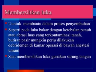 Membersihkan lukaMembersihkan luka
Uuntuk membantu dalam proses penyembuhan
Seperti pada luka bakar dengan ketebalan penuh
atau abrasi luas yang terkontaminasi tanah,
butiran pasir mungkin perlu dilakukan
debridemen di kamar operasi di bawah anestesi
umum
Saat membersihkan luka gunakan sarung tangan
 