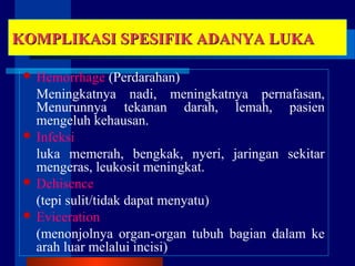 KOMPLIKASI SPESIFIK ADANYA LUKAKOMPLIKASI SPESIFIK ADANYA LUKA
 Hemorrhage (Perdarahan)
Meningkatnya nadi, meningkatnya pernafasan,
Menurunnya tekanan darah, lemah, pasien
mengeluh kehausan.
 Infeksi
luka memerah, bengkak, nyeri, jaringan sekitar
mengeras, leukosit meningkat.
 Dehisence
(tepi sulit/tidak dapat menyatu)
 Eviceration
(menonjolnya organ-organ tubuh bagian dalam ke
arah luar melalui incisi)
 