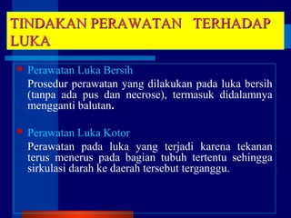 TINDAKAN PERAWATANTINDAKAN PERAWATAN TERHADAPTERHADAP
LUKALUKA
 Perawatan Luka Bersih
Prosedur perawatan yang dilakukan pada luka bersih
(tanpa ada pus dan necrose), termasuk didalamnya
mengganti balutan.
 Perawatan Luka Kotor
Perawatan pada luka yang terjadi karena tekanan
terus menerus pada bagian tubuh tertentu sehingga
sirkulasi darah ke daerah tersebut terganggu.
 