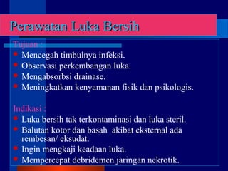 Perawatan Luka BersihPerawatan Luka Bersih
Tujuan :
 Mencegah timbulnya infeksi.
 Observasi perkembangan luka.
 Mengabsorbsi drainase.
 Meningkatkan kenyamanan fisik dan psikologis.
Indikasi :
 Luka bersih tak terkontaminasi dan luka steril.
 Balutan kotor dan basah akibat eksternal ada
rembesan/ eksudat.
 Ingin mengkaji keadaan luka.
 Mempercepat debridemen jaringan nekrotik.
 